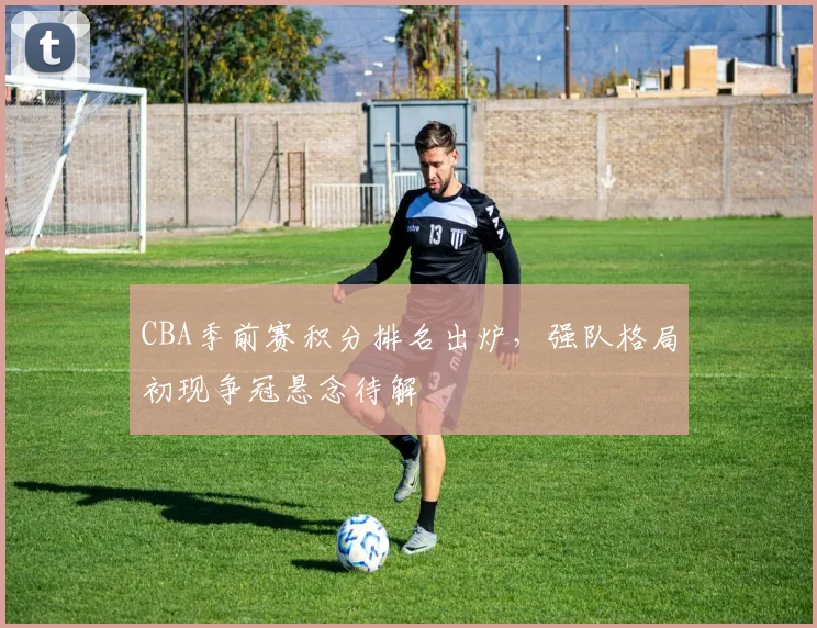 CBA季前赛积分排名出炉，强队格局初现争冠悬念待解