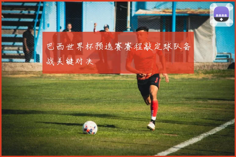 巴西世界杯预选赛赛程敲定球队备战关键对决