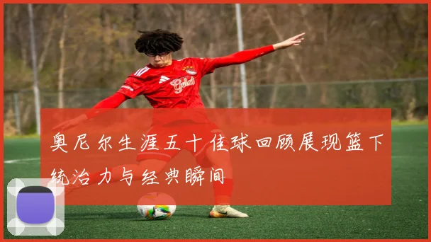奥尼尔生涯五十佳球回顾展现篮下统治力与经典瞬间